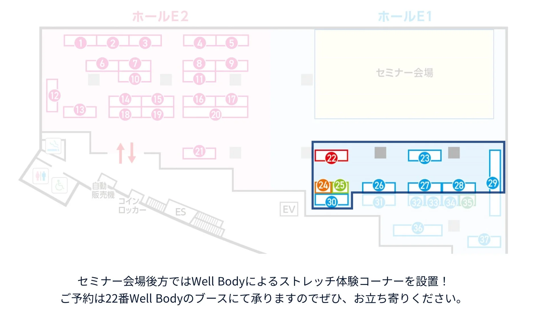 ホールE2 ホールE1 セミナー会場 1 2 3 4 5 6 7 8 9 10 11 12 13 14 15 16 17 18 19 20 21 22 23 24 25 26 27 28 29 30 31 32 33 34 35 36 37 自動販売機 コインロッカー ES EV セミナー会場後方ではWell Bodyによるストレッチ体験コーナーを設置！ご予約は22番Well Bodyのブースにて承りますのでぜひ、お立ち寄りください。