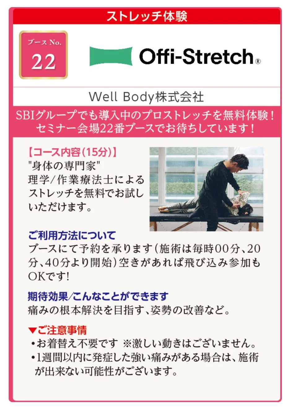 ストレッチ体験 ブース No. 22 Offi-Stretch® Well Body 株式会社 SBIグループでも導入中のプロストレッチを無料体験! セミナー会場22番ブースでお待ちしています! 【コース内容(15分)) "身体の専門家" 理学/作業療法士による ストレッチを無料でお試しいただけます。