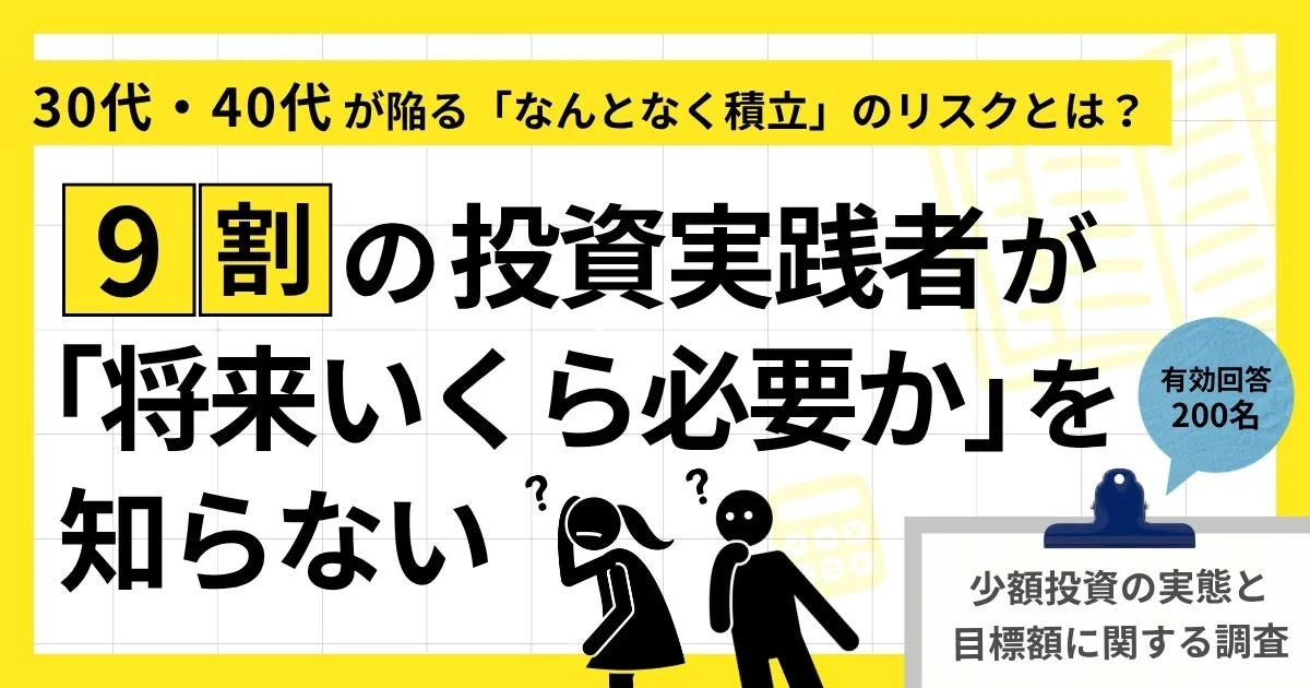 30代・40代が陥る「なんとなく積立」のリスクとは? 9割の投資実践者が「将来いくら必要か」を 知らない 有効回答 200名 少額投資の実態と 目標額に関する調査