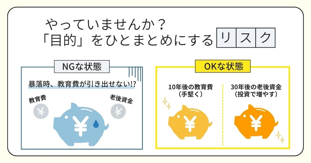 やっていますか?「目的」をひとまとめにするリスクNGな状態暴落時、教育費が引き出せない!?教育費老後資金OKな状態10年後の教育費(手堅く)30年後の老後資金(投資で増やす)